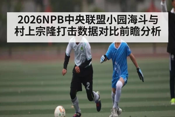 2026NPB中央联盟小园海斗与村上宗隆打击数据对比前瞻分析